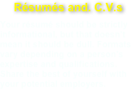 Résumés and. C.V.s
Your résumé should be strictly informational, but that doesn’t mean it should be dull. Formats vary depending on a person’s expertise and qualifications. Share the best of yourself with your potential employers.